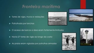  Torres de vigia, muros e vedações
 Patrulhada por lanchas
 O acesso de barcos a área eram fortemente limitados
 Havia 27 torres de vigia ao longo da costa
 As praias eram vigiadas por patrulhas armadas
 