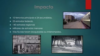 10 ferrovias principais e 24 secundárias,
 23 estradas federais,
 140 estradas regionais
 Milhares de estradas menores
 Vias fluviais foram bloqueadas ou interrompidas.
 