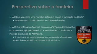  A RDA a via como uma muralha defensiva contra a "agressão do Oeste“
 Mantinha a sua população civil bem longe da fronteira
 A RFA retratavam a fronteira como uma "linha de demarcação
da zona de ocupação soviética", e enfatizavam a crueldade e
injustiça da divisão da Alemanha.
 Incentivavam o turismo na zona, e os locais onde a fronteira era
especialmente imposta tornaram-se pontos turísticos.
 