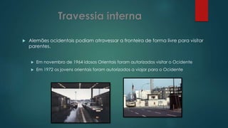  Alemães ocidentais podiam atravessar a fronteira de forma livre para visitar
parentes.
 Em novembro de 1964 idosos Orientais foram autorizados visitar o Ocidente
 Em 1972 os jovens orientais foram autorizados a viajar para o Ocidente
 