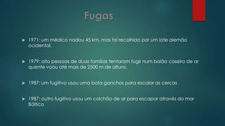 1971: um médico nadou 45 km, mas foi recolhido por um iate alemão
ocidental.
 1979: oito pessoas de duas famílias tentaram fugir num balão caseiro de ar
quente voou até mais de 2500 m de altura.
 1987: um fugitivo usou uma bota ganchos para escalar as cercas
 1987: outro fugitivo usou um colchão de ar para escapar através do mar
Báltico
 