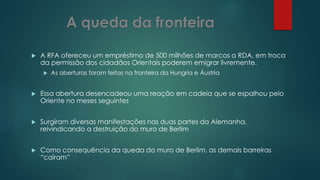  A RFA ofereceu um empréstimo de 500 milhões de marcos a RDA, em troca
da permissão dos cidadãos Orientais poderem emigrar livremente.
 As aberturas foram feitas na fronteira da Hungria e Áustria
 Essa abertura desencadeou uma reação em cadeia que se espalhou pelo
Oriente no meses seguintes
 Surgiram diversas manifestações nas duas partes da Alemanha,
reivindicando a destruição do muro de Berlim
 Como consequência da queda do muro de Berlim, as demais barreiras
“caíram”
 