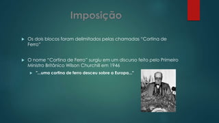  Os dois blocos foram delimitados pelas chamadas “Cortina de
Ferro”
 O nome “Cortina de Ferro” surgiu em um discurso feito pelo Primeiro
Ministro Britânico Wilson Churchill em 1946
 "...uma cortina de ferro desceu sobre a Europa..."
 