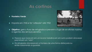  Fronteira Verde
 Imposta em 1945 e foi “utilizada” até 1952
 Objetivo: gerir o fluxo de refugiados e prevenir a fuga de ex-oficiais nazistas
e agentes dos serviços secretos
 Pessoas que moravam em um local e trabalhavam em outro podiam atravessar
pois tinham um “visto”
 Os refugiados atravessavam a fronteira de uma forma disfarçada ou
então subornando os guardas
 