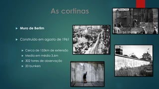 Muro de Berlim
 Construído em agosto de 1961
 Cerca de 155km de extensão
 Media em média 3,6m
 302 torres de observação
 20 bunkers
 