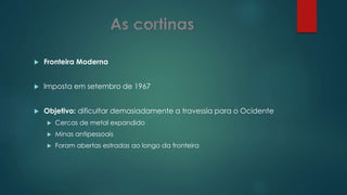  Fronteira Moderna
 Imposta em setembro de 1967
 Objetivo: dificultar demasiadamente a travessia para o Ocidente
 Cercas de metal expandido
 Minas antipessoais
 Foram abertas estradas ao longo da fronteira
 
