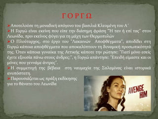 Γ Ο Ρ Γ Ω
Αποτελούσε τη μοναδική απόγονο του βασιλιά Κλεομένη του Α΄
Η Γοργώ είναι εκείνη που είπε την διάσημη φράση "Ή ταν ή επί τας" στον
Λεωνίδα, πριν εκείνος φύγει για τη μάχη των Θερμοπυλών
Ο Πλούταρχος, στο έργο του "Λακαινών Αποφθέγματα", αποδίδει στη
Γοργώ κάποια αποφθέγματα που αποκαλύπτουν τη δυναμική προσωπικότητά
της. Όταν κάποια γυναίκα της Αττικής κάποτε την ρώτησε: "Γιατί μόνο εσείς
έχετε εξουσία πάνω στους άνδρες;", η Γοργώ απάντησε: "Επειδή είμαστε και οι
μόνες που γεννάμε άντρες".
Η συμμετοχή της βέβαια στη ναυμαχία της Σαλαμίνας είναι ιστορικά
ανυπόστατη.
Παρουσιάζεται ως πράξη εκδίκησης
για το θάνατο του Λεωνίδα
 