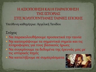 Υπεύθυνη καθηγήτρια: Αγγελική Τανίδου
Στόχος
 Να παρακολουθήσουμε προσεκτικά την ταινία
 Να καταγράψουμε τα σημαντικά σημεία και τις
πληροφορίες για τους βασικούς ήρωες
 Να συγκρίνουμε τα δεδομένα της έρευνάς μας με
τις ιστορικές πηγές
 Να καταλήξουμε σε συμπεράσματα
 