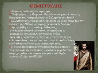 ΘΕΜΙΣΤΟΚΛΗΣ
Αθηναίος πολιτικός και στρατηγός
Έλαβε μέρος στη Μάχη του Μαραθώνα το 490 π.Χ. και στις
Ναυμαχίες του Αρτεμισίου και της Σαλαμίνας το 480 π.Χ
Εκλέχθηκε άρχων το 493 π.Χ. και έθεσε ως κύριο στόχο του την
ανάδειξη της Αθήνας ως κυρίαρχης ναυτικής δύναμης
Αγκυροβόλησε στο νησί της Σαλαμίνας,
στα θαλάσσια στενά του οποίου αντιμετώπισε το
Σεπτέμβριο του 480 π.Χ. τον περσικό στόλο.
παρέταξε με αξεπέραστη τέχνη και στρατηγική τα 310
πολεμικά πλοία του εναντίον των 1200 πολεμικών πλοίων
που διέθεταν οι Πέρσες και οι σύμμαχοί τους.
Η συντριπτική ήττα που υπέστη ο περσικός στόλος
στη ναυμαχία της Σαλαμίνας, μια από τις μεγαλύτερες
ναυμαχίες όλων των εποχών, ανάγκασε τον Ξέρξη
να εγκαταλείψει την Ελλάδα
 