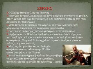 Ο Ξέρξης ήταν βασιλιάς της Περσίας
Ήταν γιος του βασιλιά Δαρείου και τον διαδέχτηκε στο θρόνο το 486 π.Χ.
στα 35 χρόνια του, ενώ προηγουμένως, όσο βασίλευε ο πατέρας του, ήταν
σατράπης της Βαβυλώνας
Μετά την ήττα του πατέρα του Δαρείου από τους Αθηναίους στο
Μαραθώνα, αποφάσισε την εκστρατεία στην Ελλάδα
Για τέσσερα ολόκληρα χρόνια συγκέντρωνε στρατό και στόλο
Σύμφωνα με τον Ηρόδοτο, αριθμούσε 1.700.000 πεζούς άνδρες και
100.000 βοηθητικό προσωπικό που προέρχονταν από 46 υποτελή στον
αυτοκράτορα έθνη, ενώ άλλοι αρχαίοι ιστορικοί αναφέρουν 700.000
πεζούς και 400.000 ιππείς
Μετά τις Θερμοπύλες και τη Σαλαμίνα
αποφάσισε να εγκαταλείψει την Ελλάδα
και να επιστρέψει στην Περσία.
 Μετά από εικοσάχρονη βασιλεία, δολοφονήθηκε
το 465 π.Χ. από τον συγγενή του Αρτάβανο,
που φιλοδοξούσε να ανέβει στο θρόνο της Περσίας.
 