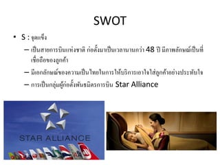 SWOT
• S : จุดแข็ง
– เป็นสายการบินแห่งชาติ ก่อตั้งมาเป็นเวลานานกว่า 48 ปี มีภาพลักษณ์เป็นที่
เชื่อถือของลูกค้า
– มีเอกลักษ...
