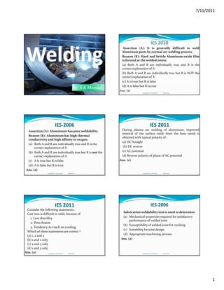 7/11/2011
1
By  S K Mondal
Compiled by: S K Mondal                 Made Easy
IES 2010
Assertion (A): It is generally difficult to weld
Aluminum parts by normal arc welding process.
Reason (R): Hard and brittle Aluminum‐oxide film
is formed at the welded joints.
(a) Both A and R are individually true and R is the(a) Both A and R are individually true and R is the
correct explanation of A
(b) Both A and R are individually true but R is NOT the
correct explanation of A
(c) A is true but R is false
(d) A is false but R is true
Ans. (a)
Compiled by: S K Mondal                 Made Easy
IES‐2006
Assertion (A): Aluminium has poor weldability.
Reason (R): Aluminium has high thermal 
conductivity and high affinity to oxygen.
(a) Both A and R are individually true and R is the (a) Both A and R are individually true and R is the 
correct explanation of A
(b) Both A and R are individually true but R is not the 
correct explanation of A 
(c) A is true but R is false
(d) A is false but R is true
Ans. (a)
Compiled by: S K Mondal                 Made Easy
IES 2011
During plasma arc welding of aluminium, improved
removal of the surface oxide from the base metal is
obtained with typical polarity of :
(a) DC Straight
(b) DC reverse
(c) AC potential
(d) Reverse polarity of phase of AC potential
Ans. (c)
Compiled by: S K Mondal                 Made Easy
IES 2011
Consider the following statements.
Cast iron is difficult to weld, because of
1. Low ductility
2. Poor fusion 
3. Tendency to crack on cooling
Which of these statements are correct ?
(a) 1, 2 and 3 
(b) 1 and 2 only 
(c) 2 and 3 only 
(d) 1 and 3 only
Ans. (a) Compiled by: S K Mondal                 Made Easy
IES‐2006
Fabrication weldability test is used to determine
(a) Mechanical properties required for satisfactory 
performance of welded joint
(b) Susceptibility of welded joint for cracking(b) Susceptibility of welded joint for cracking
(c) Suitability for joint design
(d) Appropriate machining process
Ans. (a)
Compiled by: S K Mondal                 Made Easy
 
