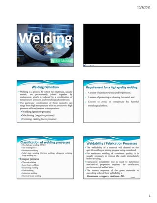 10/9/2011
1
By  S K Mondal
Welding Definition
Welding is a process by which two materials, usually
metals, are permanently joined together by
coalescence, which is induced by a combination of
temperature, pressure, and metallurgical conditions.
The particular combination of these variables can
range from high temperature with no pressure to high
pressure with no increase in temperature.
Welding (positive process)
Machining (negative process)
Forming, casting (zero process)
Requirement for a high quality welding
1. A source of satisfactory heat and/or pressure,
2. A means of protecting or cleaning the metal, and
3 Caution to avoid or compensate for harmful3. Caution to avoid, or compensate for, harmful
metallurgical effects.
Classification of welding processes
Oxy fuel gas welding (OFW)
Arc welding (Aw)
Resistance welding
Solid state welding (friction welding, ultrasonic welding,
forge welding etc.)
Unique process
Thermit welding
Laser beam welding
Electroslag welding
Flash welding
Induction welding
Electron beam welding
Weldability / Fabrication Processes
The weldability of a material will depend on the
specific welding or joining process being considered.
For resistance welding of consistent quality, it is
usually necessary to remove the oxide immediately
before welding.
Fabrication weldability test is used to determine
mechanical properties required for satisfactory
performance of welded joint.
The correct sequence of the given materials in
ascending order of their weldability is
Aluminum < copper < cast iron < MS Contd…
 