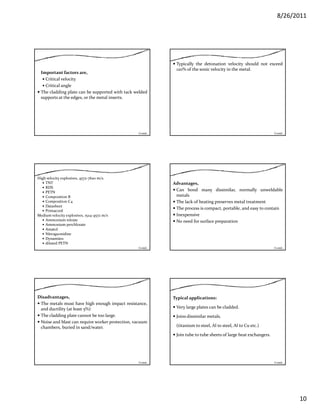 8/26/2011
10
Important factors are,
Critical velocity
Critical angle
The cladding plate can be supported with tack weldedThe cladding plate can be supported with tack welded
supports at the edges, or the metal inserts.
Contd…
Typically the detonation velocity should not exceed
120% of the sonic velocity in the metal.
Contd…
High velocity explosives, 4572‐7620 m/s.
TNT
RDX
PETN
Composition B
Composition C4
DatasheetDatasheet
Primacord
Medium velocity explosives, 1524‐4572 m/s
Ammonium nitrate
Ammonium perchlorate
Amatol
Nitroguonidine
Dynamites
diluted PETN
Contd…
Advantages,
Can bond many dissimilar, normally unweldable
metals
The lack of heating preserves metal treatment
Th i bl d iThe process is compact, portable, and easy to contain
Inexpensive
No need for surface preparation
Contd…
Disadvantages,
The metals must have high enough impact resistance,
and ductility (at least 5%)
The cladding plate cannot be too large.
Noise and blast can require worker protection vacuumNoise and blast can require worker protection, vacuum
chambers, buried in sand/water.
Contd…
Typical applications:
Very large plates can be cladded.
Joins dissimilar metals.
(titanium to steel, Al to steel, Al to Cu etc.)
Join tube to tube sheets of large heat exchangers. 
Contd…
 