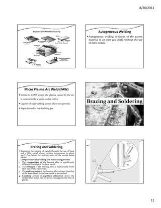 8/26/2011
11
Autogeneous Welding
Autogeneous welding or fusion of the parent
material in an inert gas shield without the use
of filler metals.
Micro Plasma Arc Weld (PAW)
Similar to GTAW except the plasma caused by the arc
is constricted by a water‐cooled orifice
Capable of high welding speeds where size permitsCapable of high welding speeds where size permits
Argon is used as the shielding gas.
Brazing and Solderingg g
Brazing and Soldering
Brazing is the joining of metals through the use of heat
and a filler metal whose melting temperature is above
450°C; but below the melting point of the metals being
joined.
Comparison with welding and the brazing process
Th i i f h b i ll i i ifi l1. The composition of the brazing alloy is significantly
different from that of the base metal.
2. The strength of the brazing alloy is substantially lower
than that of the base metal.
3. The melting point of the brazing alloy is lower than that
of the base metal, so the base metal is not melted.
4. Capillary action or capillary attraction draws the
molten filler metal into the joint, even against the flow of
gravity.
 