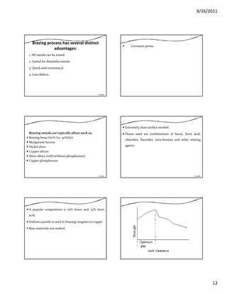 8/26/2011
12
Brazing process has several distinct 
advantages:
1. All metals can be joined.
2. Suited for dissimilar metals.
3. Quick and economical.
4. Less defects.
Contd…
Corrosion prone
Brazing metals are typically alloys such as,
Brazing brass (60% Cu, 40%Zn)
Manganese bronze
Nickel silverNickel silver
Copper silicon
Silver alloys (with/without phosphorous)
Copper phosphorous
Contd…
Extremely clean surface needed.
Fluxes used are combinations of borax, boric acid,
chlorides, fluorides, tetra‐borates and other wetting
agents.g
Contd…
A popular composition is 75% borax and 25% boric
acid.
Sodium cyanide is used in brazing tungsten to copper.
Base materials not meltedBase materials not melted.
 