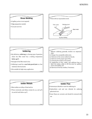 8/26/2011
13
Braze Welding
Capillary action is not required.
Edge preparation needed.
Can join cast ironCan join cast iron.
Contd…
Done with an oxyacetylene torch.
Fig. Braze Welding
Soldering
By definition, soldering is a brazing type of operation
where the filler metal has a melting temperature
below 450°C.45
Strength of the filler metal is low.
Soldering is used for a neat leak‐proof joint or a low
resistance electrical joint.
Not suitable for high‐temp. application.
Contd…
Effective soldering generally involves six important
steps:
(1) Design of an acceptable solder joint,
(2) Selection of the correct solder for the job,
(3) Selection of the proper type of flux,
(4) Cleaning the surfaces to be joined,
(5) Application of flux, solder, and sufficient heat to
allow the molten solder to fill the joint by capillary
action and solidify, and
(6) Removal of the flux residue, if necessary.
Solder Metals
Most solders are alloys of lead and tin.
Three commonly used alloys contain 60, 50, and 40%
tin and all melt below 240°Ctin and all melt below 240 C.
Contd…
Solder Flux
Ammonium chloride or rosin for soldering tin
Hydrochloric acid and zinc chloride for soldering
galvanized iron
Some fluxes are corrosive and should be removed after
use
 