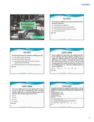 7/11/2011
1
Resistance 
WeldingWelding
By  S K Mondal
Compiled by: S K Mondal Made Easy
IES‐2003
In resistance welding, heat is generated due to the 
resistance between
(a) Electrode and workpiece
(b) Asperities between touching plates(b) Asperities between touching plates
(c) Two dissimilar metals being in contact
(d) Inter atomic forces
Ans. (b)
Compiled by: S K Mondal                  Made Easy
IES‐2001
The maximum heat in resistance welding is at the
(a) Tip of the positive electrode
(b) Tip of the negative electrode
(c) Top surface of the plate at the time of electric (c) Top surface of the plate at the time of electric 
contact with the electrode
(d) Interface between the two plates being Joined
Ans. (d)
Compiled by: S K Mondal                  Made Easy
GATE‐2008
In arc welding of a butt joint, the welding speed is
to be selected such that highest cooling rate is
achieved. Melting efficiency and heat transfer
efficiency are 0.5 and 0.7, respectively. The area of
h ld d hthe weld cross section is 5 mm2 and the unit
energy required to melt the metal is 10 J/mm3. If
the welding power is 2 kW, the welding speed in
mm/s is closest to
(a) 4 (b) 14 (c) 24 (d) 34
Ans. (b)
Compiled by: S K Mondal                  Made Easy
GATE‐2006
In an arc welding process, the voltage and current
are 25 V and 300 A respectively. The arc heat
transfer efficiency is 0.85 and welding speed is 8
mm/see. The net heat input (in J/mm) is
(a) 64
(b) 797
(c) 1103
(d) 79700
Ans. (b)
Compiled by: S K Mondal                  Made Easy
GATE‐2007
Two metallic sheets, each of 2.0 mm thickness, are welded in a lap joint
configuration by resistance spot welding at a welding current of 10 kA and
welding time of 10 millisecond. A spherical fusion zone extending up to the full
thickness of each sheet is formed. The properties of the metallic sheets are
given as:
ambient temperature = 293 K
melting temperature = 1793 K
latent heat of fusion = 300 kJ/kg
density = 7000 kg/m3
specific heat = 800 J/kg K
Assume:
(i) Contact resistance along sheet‐sheet interface is 500 micro‐ohm and along
electrode‐sheet interface is zero;
(ii) No conductive heat loss through the bulk sheet materials; and
(iii) The complete weld fusion zone is at the melting temperature.
The melting efficiency (in %) of the process is
(a) 50.37 (b) 60.37 (c) 70.37 (d) 80.37
Ans. (c)
Compiled by: S K Mondal                  Made Easy
 