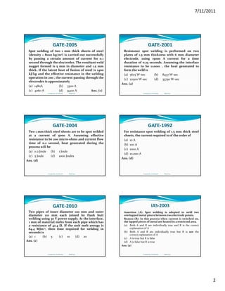 7/11/2011
2
GATE‐2005
Spot welding of two 1 mm thick sheets of steel
(density = 8000 kg/m3) is carried out successfully
by passing a certain amount of current for 0.1
second through the electrodes. The resultant weld
f d d dnugget formed is 5 mm in diameter and 1.5 mm
thick. If the latent heat of fusion of steel is 1400
kJ/kg and the effective resistance in the welding
operation in 200 , the current passing through the
electrodes is approximately
(a) 1480A (b) 3300 A
(c) 4060 A (d) 9400 A Ans. (c)
Compiled by: S K Mondal                  Made Easy
GATE‐2001
Resistance spot welding is performed on two
plates of 1.5 mm thickness with 6 mm diameter
electrode, using 15000 A current for a time
duration of 0.25 seconds. Assuming the interface
b h h dresistance to be 0.0001 , the heat generated to
form the weld is
(a) 5625 W‐sec (b) 8437 W‐sec
(c) 22500 W‐sec (d) 33750 W‐sec
Ans. (a)
Compiled by: S K Mondal                  Made Easy
GATE‐2004
Two 1 mm thick steel sheets are to be spot welded
at a current of 5000 A. Assuming effective
resistance to be 200 micro‐ohms and current flow
time of 0.2 second, heat generated during the
ll bprocess will be
(a) 0.2 Joule (b) 1 Joule
(c) 5 Joule (d) 1000 Joules
Ans. (d)
Compiled by: S K Mondal                  Made Easy
GATE‐1992
For resistance spot welding of 1.5 mm thick steel
sheets, the current required is of the order of
(a) 10 A
(b) 100 A(b) 100 A
(c) 1000 A
(d) 10,000 A
Ans. (d)
Compiled by: S K Mondal                  Made Easy
GATE‐2010
Two pipes of inner diameter 100 mm and outer
diameter 110 mm each joined by flash butt
welding using 30 V power supply. At the interface,
1 mm of material melts from each pipe which has
a resistance of 42.4 Ω. If the unit melt energy isa resistance of 42.4 Ω. If the unit melt energy is
64.4 MJm‐3, then time required for welding in
seconds is
(a) 1 (b) 5 (c) 10 (d) 20
Ans. (c)
Compiled by: S K Mondal                  Made Easy
IAS‐2003
Assertion (A): Spot welding is adopted to weld two
overlapped metal pieces between two electrode points.
Reason (R): In this process when current is switched on,
the lapped pieces of metal are heated in a restricted area.
(a) Both A and R are individually true and R is the correct(a) Both A and R are individually true and R is the correct
explanation of A
(b) Both A and R are individually true but R is not the
correct explanation of A
(c) A is true but R is false
(d) A is false but R is true
Ans. (a)
Compiled by: S K Mondal                  Made Easy
 