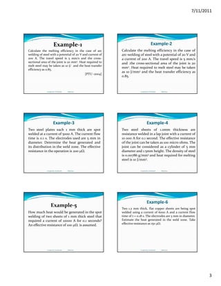 7/11/2011
3
Calculate the melting efficiency in the case of arc
welding of steel with a potential of 20 V and current of
200 A. The travel speed is 5 mm/s and the cross‐
sectional area of the joint is 20 mm2. Heat required to
Example‐1 
melt steel may be taken as 10 J/ and the heat transfer
efficiency as 0.85.
[PTU ‐2004]
Compiled by: S K Mondal                  Made Easy
Example‐2
Calculate the melting efficiency in the case of
arc‐welding of steel with a potential of 20 V and
a current of 200 A. The travel speed is 5 mm/s
and the cross‐sectional area of the joint is 20and .the cross sectional area of the joint is 20
mm2. Heat required to melt steel may be taken
as 10 J/mm3 and the heat transfer efficiency as
0.85.
Compiled by: S K Mondal                  Made Easy
Example‐3
Two steel plates each 1 mm thick are spot
welded at a current of 5000 A. The current flow
time is 0.1 s. The electrodes used are 5 mm in
diameter Determine the heat generated anddiameter. Determine the heat generated and
its distribution in the weld zone. The effective
resistance in the operation is 200 μΩ.
Compiled by: S K Mondal                  Made Easy
Example‐4
Two steel sheets of 1.0mm thickness are
resistance welded in a lap joint with a current of
10 000 A for 0.1 second. The effective resistance
of the joint can be taken as 100 micro ohms Theof the joint can be taken as 100 micro ohms. The
joint can be considered as a cylinder of 5 mm
diameter and 1.5mm height. The density of steel
is 0.00786 g/mm3 and heat required for melting
steel is 10 J/mm3.
Compiled by: S K Mondal                  Made Easy
How much heat would be generated in the spot
welding of two sheets of 1 mm thick steel that
required a current of 10000 A for 0.1 seconds?
Example‐5
q
An effective resistance of 100 μΩ. is assumed.
Compiled by: S K Mondal                  Made Easy
Example‐6
Two 1.2 mm thick, flat copper sheets are being spot
welded using a current of 6000 A and a current flow
time of t = 0.18 s. The electrodes are 5 mm in diameter.
Estimate the heat generated in the weld zone. Take
effective resistance as 150 μΩ.
Compiled by: S K Mondal                  Made Easy
 
