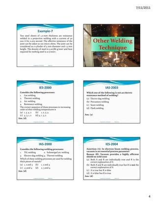 7/11/2011
4
Example‐7
Two steel sheets of 1.0‐mm thickness are resistance
welded in a projection welding with a current of 30
000 A for 0.005 second. The effective resistance of the
joint can be taken as 100 micro ohms. The joint can be
d d l d f d dconsidered as a cylinder of 5 mm diameter and 1.5 mm
height. The density of steel is 0.00786 g/mm3 and heat
required for melting steel is 10 J/mm3.
Compiled by: S K Mondal                  Made Easy
Other Welding 
h iTechnique
Compiled by: S K Mondal                  Made Easy
IES‐2000
Consider the following processes:
1. Gas welding    
2. Thermit welding
3. Arc welding3 g
4. Resistance welding
The correct sequence of these processes in increasing 
order of their welding temperatures is
(a) 1, 3, 4, 2 (b) 1, 2, 3, 4
(c) 4, 3, 1, 2 (d) 4, 1, 3, 2
Ans. (d)
Compiled by: S K Mondal                  Made Easy
IAS‐2003
Which one of the following is not an electric 
resistance method of welding?
(a) Electro slag welding
(b) Percussion welding(b) Percussion welding
(c) Seam welding
(d) Flash welding
Ans. (a)
Compiled by: S K Mondal                  Made Easy
IAS‐2000
Consider the following welding processes:
1. TIG welding  2. Submerged arc welding
3. Electro‐slag welding 4. Thermit welding
Whi h  f th   ldi       d f   ldi  Which of these welding processes are used for welding 
thick pieces of metals?
(a) 1, 2 and 3  (b) 1, 2 and 4
(c) 1,3 and 4 (d) 2, 3 and 4
Ans. (d)
Compiled by: S K Mondal                  Made Easy
IES‐2004
Assertion (A): In electron beam welding process,
vacuum is an essential process parameter
Reason (R): Vacuum provides a highly efficient
shield on weld zone
(a) Both A and R are individually true and R is the
correct explanation of A
(b) Both A and R are individually true but R is not the
correct explanation of A
(c) A is true but R is false
(d) A is false but R is true
Ans. (d)
Compiled by: S K Mondal                  Made Easy
 