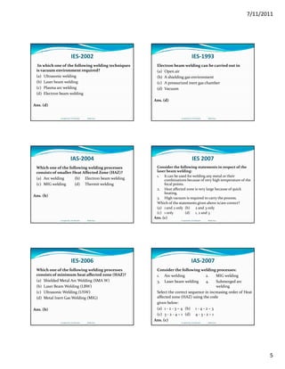 7/11/2011
5
IES‐2002
In which one of the following welding techniques 
is vacuum environment required?
(a) Ultrasonic welding
(b) Laser beam welding(b) Laser beam welding
(c) Plasma arc welding
(d) Electron beam welding
Ans. (d)
Compiled by: S K Mondal                  Made Easy
IES‐1993
Electron beam welding can be carried out in
(a) Open air
(b) A shielding gas environment   
( ) A  i d i t    h b(c) A pressurized inert gas chamber
(d) Vacuum
Ans. (d)
Compiled by: S K Mondal                  Made Easy
IAS‐2004
Which one of the following welding processes 
consists of smaller Heat Affected Zone (HAZ)?
(a) Arc welding (b) Electron beam welding
(c) MIG welding (d) Thermit welding(c) MIG welding (d) Thermit welding
Ans. (b)
Compiled by: S K Mondal                  Made Easy
IES 2007
Consider the following statements in respect of the 
laser beam welding:
1. It can be used for welding any metal or their 
combinations because of very high temperature of the 
focal pointsfocal points.
2. Heat affected zone is very large because of quick 
heating.
3. High vacuum is required to carry the process.
Which of the statements given above is/are correct?
(a) 1 and 2 only (b) 2 and 3 only
(c) 1 only (d) 1, 2 and 3
Ans. (c)
Compiled by: S K Mondal                  Made Easy
IES‐2006
Which one of the following welding processes 
consists of minimum heat affected zone (HAZ)?
(a) Shielded Metal Arc Welding (SMA W)
(b) Laser Beam Welding (LBW)(b) Laser Beam Welding (LBW)
(c) Ultrasonic Welding (USW)
(d) Metal Inert Gas Welding (MIG)
Ans. (b)
Compiled by: S K Mondal                  Made Easy
IAS‐2007
Consider the following welding processes:
1. Arc welding 2. MIG welding
3. Laser beam welding 4. Submerged arc
weldingwelding
Select the correct sequence in increasing order of Heat
affected zone (HAZ) using the code
given below:
(a) 1 ‐ 2 ‐ 3 – 4 (b) 1 ‐ 4 ‐ 2 – 3
(c) 3 ‐ 2 ‐ 4 – 1 (d) 4 ‐ 3 ‐ 2 – 1
Ans. (c)
Compiled by: S K Mondal                  Made Easy
 