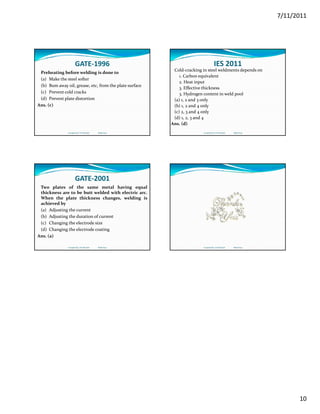 7/11/2011
10
GATE‐1996
Preheating before welding is done to
(a) Make the steel softer
(b) Bum away oil, grease, etc, from the plate surface
(c) Prevent cold cracks(c) Prevent cold cracks
(d) Prevent plate distortion
Ans. (c)
Compiled by: S K Mondal                  Made Easy
IES 2011
Cold‐cracking in steel weldments depends on
1. Carbon equivalent
2. Heat input
3. Effective thickness
 H d    i   ld  l3. Hydrogen content in weld pool
(a) 1, 2 and 3 only
(b) 1, 2 and 4 only
(c) 2, 3 and 4 only
(d) 1, 2, 3 and 4
Ans. (d)
Compiled by: S K Mondal                  Made Easy
GATE‐2001
Two plates of the same metal having equal
thickness are to be butt welded with electric arc.
When the plate thickness changes, welding is
achieved by
(a) Adjusting the current
(b) Adjusting the duration of current
(c) Changing the electrode size
(d) Changing the electrode coating
Ans. (a)
Compiled by: S K Mondal                  Made Easy Compiled by: S K Mondal                  Made Easy
 