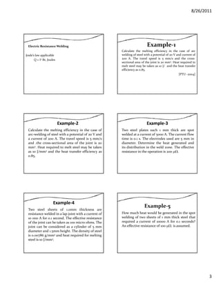 8/26/2011
3
Electric Resistance Welding
Joule’s law applicable
Q = I2 Rt, Joules
Calculate the melting efficiency in the case of arc
welding of steel with a potential of 20 V and current of
200 A. The travel speed is 5 mm/s and the cross‐
sectional area of the joint is 20 mm2. Heat required to
Example‐1 
melt steel may be taken as 10 J/ and the heat transfer
efficiency as 0.85.
[PTU ‐2004]
Example‐2
Calculate the melting efficiency in the case of
arc‐welding of steel with a potential of 20 V and
a current of 200 A. The travel speed is 5 mm/s
and the cross‐sectional area of the joint is 20and .the cross sectional area of the joint is 20
mm2. Heat required to melt steel may be taken
as 10 J/mm3 and the heat transfer efficiency as
0.85.
Example‐3
Two steel plates each 1 mm thick are spot
welded at a current of 5000 A. The current flow
time is 0.1 s. The electrodes used are 5 mm in
diameter Determine the heat generated anddiameter. Determine the heat generated and
its distribution in the weld zone. The effective
resistance in the operation is 200 μΩ.
Example‐4
Two steel sheets of 1.0mm thickness are
resistance welded in a lap joint with a current of
10 000 A for 0.1 second. The effective resistance
of the joint can be taken as 100 micro ohms Theof the joint can be taken as 100 micro ohms. The
joint can be considered as a cylinder of 5 mm
diameter and 1.5mm height. The density of steel
is 0.00786 g/mm3 and heat required for melting
steel is 10 J/mm3.
How much heat would be generated in the spot
welding of two sheets of 1 mm thick steel that
required a current of 10000 A for 0.1 seconds?
Example‐5
q
An effective resistance of 100 μΩ. is assumed.
 