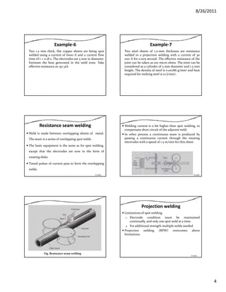 8/26/2011
4
Example‐6
Two 1.2 mm thick, flat copper sheets are being spot
welded using a current of 6000 A and a current flow
time of t = 0.18 s. The electrodes are 5 mm in diameter.
Estimate the heat generated in the weld zone. Take
effective resistance as 150 μΩ.
Example‐7
Two steel sheets of 1.0‐mm thickness are resistance
welded in a projection welding with a current of 30
000 A for 0.005 second. The effective resistance of the
joint can be taken as 100 micro ohms. The joint can be
d d l d f d dconsidered as a cylinder of 5 mm diameter and 1.5 mm
height. The density of steel is 0.00786 g/mm3 and heat
required for melting steel is 10 J/mm3.
Resistance seam welding
Weld is made between overlapping sheets of metal.
The seam is a series of overlapping spot welds.
The basic equipment is the same as for spot weldingThe basic equipment is the same as for spot welding.
except that the electrodes are now in the form of
rotating disks.
Timed pulses of current pass to form the overlapping
welds.
Contd…
Welding current is a bit higher than spot welding, to
compensate short circuit of the adjacent weld.
In other process a continuous seam is produced by
passing a continuous current through the rotating
electrodes with a speed of 1.5 m/min for thin sheet.
Contd…
Fig. Resistance seam welding
Projection welding
Limitations of spot welding.
1. Electrode condition must be maintained
continually, and only one spot weld at a time.
2. For additional strength multiple welds needed.2. For additional strength multiple welds needed.
Projection welding (RPW) overcomes above
limitations.
Contd…
 