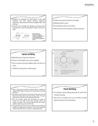 8/26/2011
5
Dimples are embossed on work pieces at the weld
locations and then placed between large‐area
electrodes, and pressure and current applied like spot
welding.
Current flows through the dimples and heats them
and pressure causes the dimples to flatten and form aand pressure causes the dimples to flatten and form a
weld.
Fig. Principle of 
projection welding, 
(a) prior to application of 
current and pressure 
(b) and after formation of 
welds
Contd…
Projections are press‐formed in any shape.
Multiple welds at a time.
No indentation mark on the surface.
Bolts and nuts can be attached to other metal parts.
Upset welding
Made butt joint compared to lap joint.
Pieces are held tightly and current is applied.
Due to pressure joints get slightly upset and hence itsDue to pressure joints get slightly upset and hence its
name.
Useful for joining rods or similar pieces.
Contd… Contd…
This is the process used for making electric resistance‐
welded (ERW) pipes starting from a metal plate of suitable
thickness.
The plate is first formed into the shape of the pipe with the
help of the three roll set as shown in Fig. above. The ends
of the plate would then be forming the butt joint.p g j
The two rotating copper disc electrodes are made to
contact the two ends of the plate through which the
current is passed. The ends get heated and then forge‐
welded under the pressure of the rolls.
The ends of the pieces to be upset welded must be perfectly
parallel. Any high spots if present on the ends would get
melted first before the two ends are completely joined.
Flash Welding
It is similar to upset welding except the arc rather than
resistance heating.
One pieces is clamped with cam controlled movableOne pieces is clamped with cam controlled movable
platen and other with is fixed platen.
Contd…
 