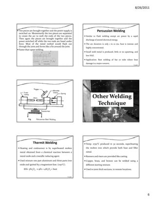 8/26/2011
6
Two pieces are brought together and the power supply is
switched on. Momentarily the two pieces are separated
to create the arc to melt the ends of the two pieces.
Then again the pieces are brought together and the
power switched off while the two ends are fused under
force. Most of the metal melted would flash out
through the joint and forms like a fin around the joint.
Faster than upset welding.
Percussion Welding
Similar to flash welding except arc power by a rapid
discharge of stored electrical energy.
The arc duration is only 1 to 10 ms, heat is intense andy
highly concentrated.
Small weld metal is produced, little or no upsetting, and
low HAZ.
Application: Butt welding of bar or tube where heat
damage is a major concern.
Contd…
Other Welding 
h iTechnique
Thermit Welding
Heating and coalescence is by superheated molten
metal obtained from a chemical reaction between a
metal oxide and a metallic reducing agent.g g
Used mixture one part aluminum and three parts iron
oxide and ignited by a magnesium fuse. (1150°C).
8Al+ 3Fe3O4 → 9Fe + 4Al2O3 + heat
Contd…
Temp. 2750°C produced in 30 seconds, superheating
the molten iron which provide both heat and filler
metal.
Runners and risers are provided like casting.Runners and risers are provided like casting.
Copper, brass, and bronze can be welded using a
different starting mixture.
Used to joint thick sections, in remote locations.
 