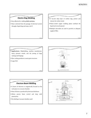 8/26/2011
7
Electro Slag Welding
Very effective for welding thick sections.
Heat is derived from the passage of electrical current
through a liquid slag and temp 1760°Cthrough a liquid slag and temp. 1760 C
Contd…
A 65‐mm deep layer of molten slag, protect and
cleanse the molten metal.
Water‐cooled copper molding plates confined the
liquid and moved upward.liquid and moved upward.
Multiple electrodes are used to provide an adequate
supply of filler.
Contd…
Applications: Shipbuilding, machine manufacture,
heavy pressure vessels, and the joining of large
castings and forgings.
Slow cooling produces a coarse grain structure.g p g
Large HAZ.
Contd…
Electron Beam Welding
A beam of electrons is magnetically focused on the
work piece in a vacuum chamber.
Heat of fusion is produced by electrons decelerateHeat of fusion is produced by electrons decelerate.
Allows precise beam control and deep weld
penetration.
No shield gas (vacuum chamber used)
 