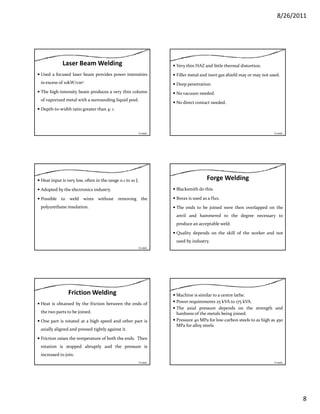 8/26/2011
8
Laser Beam Welding
Used a focused laser beam provides power intensities
in excess of 10kW/cm2
The high‐intensity beam produces a very thin columnThe high intensity beam produces a very thin column
of vaporized metal with a surrounding liquid pool.
Depth‐to‐width ratio greater than 4: 1.
Contd…
Very thin HAZ and little thermal distortion.
Filler metal and inert gas shield may or may not used.
Deep penetration.
N d dNo vacuum needed.
No direct contact needed.
Contd…
Heat input is very low, often in the range 0.1 to 10 J.
Adopted by the electronics industry.
Possible to weld wires without removing the
polyurethane insulationpolyurethane insulation.
Contd…
Forge Welding
Blacksmith do this.
Borax is used as a flux.
The ends to be joined were then overlapped on theThe ends to be joined were then overlapped on the
anvil and hammered to the degree necessary to
produce an acceptable weld.
Quality depends on the skill of the worker and not
used by industry.
Friction Welding
Heat is obtained by the friction between the ends of
the two parts to be joined.
One part is rotated at a high speed and other part isOne part is rotated at a high speed and other part is
axially aligned and pressed tightly against it.
Friction raises the temperature of both the ends. Then
rotation is stopped abruptly and the pressure is
increased to join.
Contd…
Machine is similar to a centre lathe.
Power requirements 25 kVA to 175 kVA.
The axial pressure depends on the strength and
hardness of the metals being joined.
Pressure 40 MPa for low‐carbon steels to as high as 4504 g 45
MPa for alloy steels.
Contd…
 