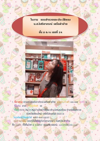 1. ชื่อ-สกุล นางสาวอิสริยาภรณ์เครือคาอ้าย เลขประจาตัว 44168 เลขที่ 24
ชื่อเล่น อาย กรุ๊ปเลือด เอ
ที่อยู่189/88 หมู่ 9 หมู่บ้านโชควารีโฮม ตาบลหนองจ๊อม อาเภอสันทราย
จังหวัดเชียงใหม่ รหัสไปรษณีย์50210
โทรศัพท์ที่ติดต่อได้ 095-4472037
ภูมิลาเนาเดิม (กรณีไม่ได้อยู่กับบิดามารดา) จังหวัดลาปาง
ชื่อ Gmail ที่ใช้ในวิชา ง 33201 (คอมพิวเตอร์) eye3259@gmai.com
ใบงาน แบบสารวจและประวัติของ
น.ส.อิสริยาภรณ์ เครือคาอ้าย
ชั้น ม 6/6 เลขที่ 24
 