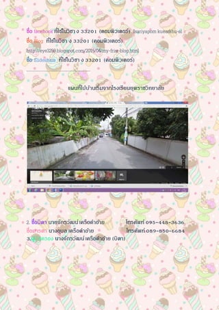 ชื่อ facebook ที่ใช้ในวิชาง 33201 (คอมพิวเตอร์) Isariyaporn kuearkhu-ai
ชื่อ Blog ที่ใช้ในวิชา ง 33201 (คอมพิวเตอร์)
http://eye3259.blogspot.com/2015/04/my-frisr-blog.html
ชื่อ ݺߣshare ที่ใช้ในวิชา ง 33201 (คอมพิวเตอร์)
………………………………………………
แผนที่ไปบ้านเริ่มจากโรงเรียนยุพราชวิทยาลัย
2. ชื่อบิดา นายจักรวัฒน์เครือคาอ้าย โทรศัพท์ 095-448-3636
ชื่อมารดา นางอุบล เครือคาอ้าย โทรศัพท์089-850-6684
3.ผู้ปกครอง นางจักรวัฒน์เครือคาอ้าย (บิดา)
 