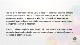 No dia a dia do trabalhador do SUS, é possível encontrar algumas imagens
do que pode ser considerado comunidade. Equipes de Saúde da Família
procuram trabalhar para construir relações comunitárias nas quais as
pessoas trocam saberes e se ajudam mutuamente para promover a saúde
no lugar onde vivem e trabalham.
Profissionais de hospitais podem contribuir para a construção de relações
comunitárias quando articulam grupos terapêuticos e de ajuda mútua entre
usuários, e assim por diante.
 