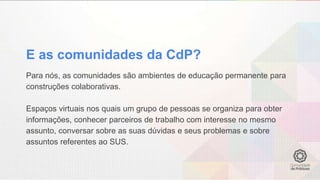 Para nós, as comunidades são ambientes de educação permanente para
construções colaborativas.
Espaços virtuais nos quais um grupo de pessoas se organiza para obter
informações, conhecer parceiros de trabalho com interesse no mesmo
assunto, conversar sobre as suas dúvidas e seus problemas e sobre
assuntos referentes ao SUS.
E as comunidades da CdP?
 