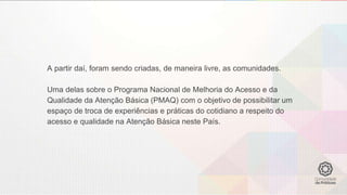 A partir daí, foram sendo criadas, de maneira livre, as comunidades.
Uma delas sobre o Programa Nacional de Melhoria do Acesso e da
Qualidade da Atenção Básica (PMAQ) com o objetivo de possibilitar um
espaço de troca de experiências e práticas do cotidiano a respeito do
acesso e qualidade na Atenção Básica neste País.
 