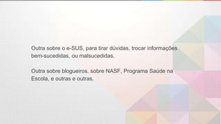 Outra sobre o e-SUS, para tirar dúvidas, trocar informações
bem-sucedidas, ou malsucedidas.
Outra sobre blogueiros, sobre NASF, Programa Saúde na
Escola, e outras e outras.
 