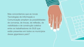 Mas concordamos que as novas
Tecnologias de Informação e
Comunicação ampliam as possibilidades
de conversa, de trocas, de reflexão, de
visibilidade e de construção coletiva
entre os trabalhadores do SUS que
estão presentes em todos os municípios
desse gigantesco país?
 