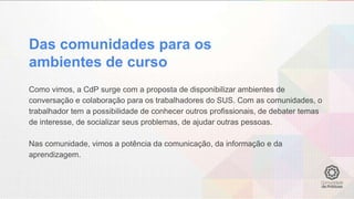Das comunidades para os
ambientes de curso
Como vimos, a CdP surge com a proposta de disponibilizar ambientes de
conversação e colaboração para os trabalhadores do SUS. Com as comunidades, o
trabalhador tem a possibilidade de conhecer outros profissionais, de debater temas
de interesse, de socializar seus problemas, de ajudar outras pessoas.
Nas comunidade, vimos a potência da comunicação, da informação e da
aprendizagem.
 