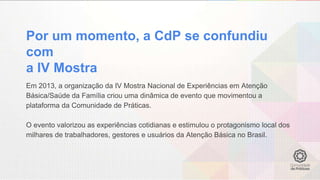 Por um momento, a CdP se confundiu
com
a IV Mostra
Em 2013, a organização da IV Mostra Nacional de Experiências em Atenção
Básica/Saúde da Família criou uma dinâmica de evento que movimentou a
plataforma da Comunidade de Práticas.
O evento valorizou as experiências cotidianas e estimulou o protagonismo local dos
milhares de trabalhadores, gestores e usuários da Atenção Básica no Brasil.
 