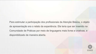 Para estimular a participação dos profissionais da Atenção Básica, o objeto
de apresentação era o relato da experiência. Ele teria que ser inserido na
Comunidade de Práticas por meio de linguagens mais livres e criativas, e
disponibilizado de maneira aberta.
 