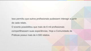 Isso permitiu que outros profissionais pudessem interagir a partir
de cada relato.
O evento possibilitou que mais de 6 mil profissionais
compartilhassem suas experiências. Hoje a Comunidade de
Práticas possui mais de 4.500 relatos.
 
