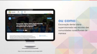 ou como:
Escovação dental diária
supervisionada nas escolas das
comunidades rurais/fluviais de
manaus
https://novo.atencaobasica.org.br/relato/3945
 