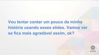 Vou tentar contar um pouco da minha
história usando esses slides. Vamos ver
se fica mais agradável assim, ok?
 