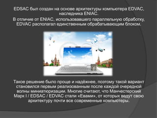 EDSAC был создан на основе архитектуры компьютера EDVAC,
наследника ENIAC.
В отличие от ENIAC, использовавшего параллельную обработку,
EDVAC располагал единственным обрабатывающим блоком.
Такое решение было проще и надёжнее, поэтому такой вариант
становился первым реализованным после каждой очередной
волны миниатюризации. Многие считают, что Манчестерский
Марк I / EDSAC / EDVAC стали «Евами», от которых ведут свою
архитектуру почти все современные компьютеры.
 