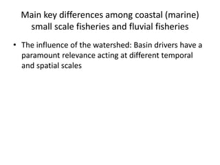 Main key differences among coastal (marine)
small scale fisheries and fluvial fisheries
• The influence of the watershed: ...