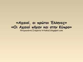 «Αχαιοί, οι πρώτοι Έλληνες»
«Οι Αχαιοί πήγαν και στην Κύπρο»
Ντεμογιάννη Σταματία tritakia1.blogspot.com
 