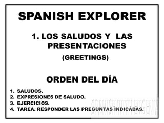 SPANISH EXPLORER
1. LOS SALUDOS Y LAS
PRESENTACIONES
(GREETINGS)
ORDEN DEL DÍA
1. SALUDOS.
2. EXPRESIONES DE SALUDO.
3. EJERCICIOS.
4. TAREA. RESPONDER LAS PREGUNTAS INDICADAS.
 